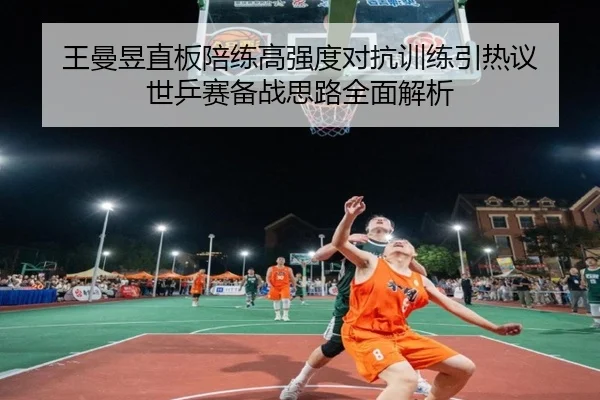 王曼昱直板陪练高强度对抗训练引热议 世乒赛备战思路全面解析